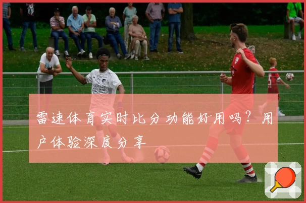 雷速体育实时比分功能好用吗？用户体验深度分享