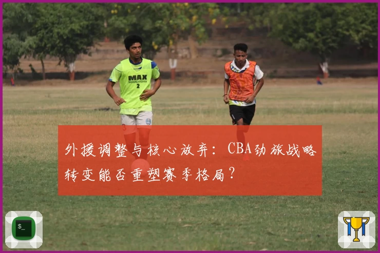 外援调整与核心放弃:CBA劲旅战略转变能否重塑赛季格局?