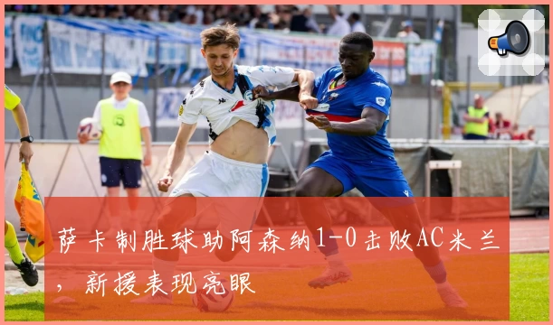 萨卡制胜球助阿森纳1-0击败AC米兰，新援表现亮眼