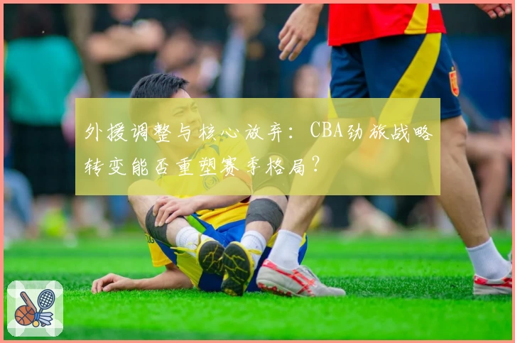 外援调整与核心放弃:CBA劲旅战略转变能否重塑赛季格局?