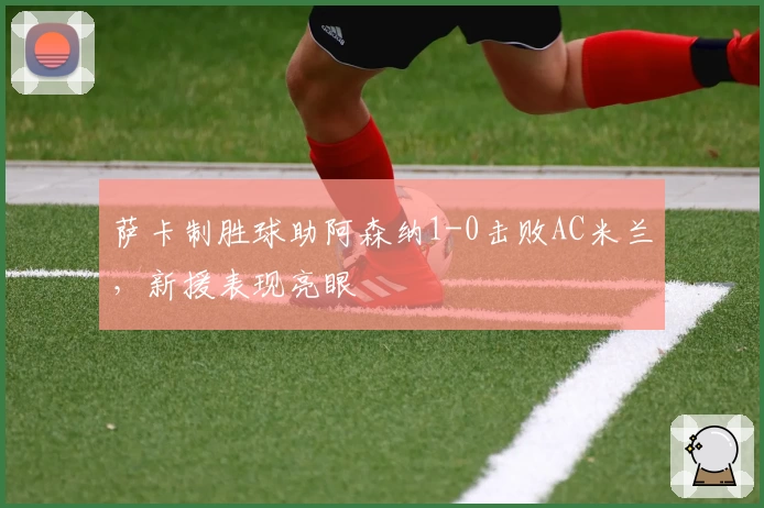 萨卡制胜球助阿森纳1-0击败AC米兰，新援表现亮眼