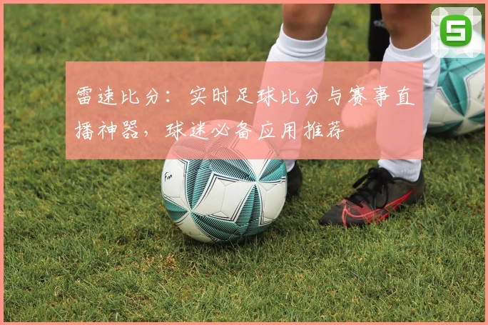 雷速比分：实时足球比分与赛事直播神器，球迷必备应用推荐