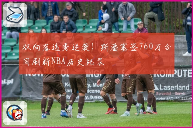 双向落选秀逆袭!斯潘塞签760万合同刷新NBA历史纪录