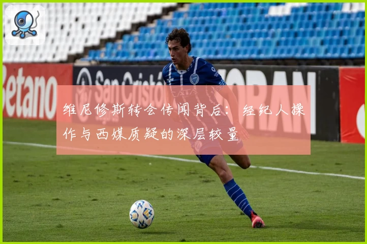 维尼修斯转会传闻背后：经纪人操作与西媒质疑的深层较量